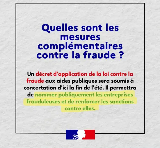 Quelles sont les mesures complémentaires contre la fraude ? Un décret d'application de la loi contre la fraude aux aides publiques sera soumis à concertation d'ici la fin de l'été. Il permettra de nommer publiquement les entreprises frauduleuses et de renforcer les sanctions contre elles.