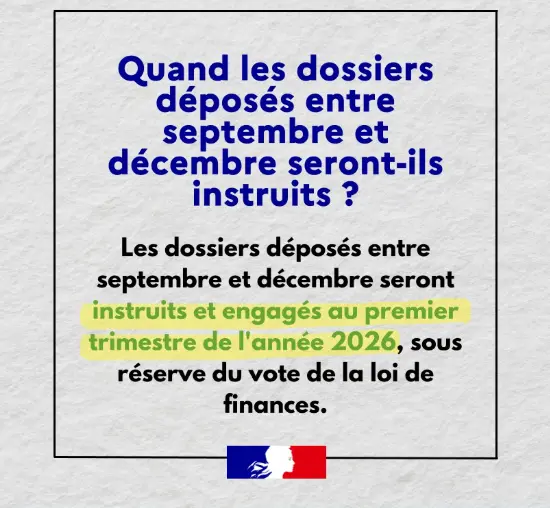 Quand les dossiers déposés entre septembre et décembre seront-ils instruits ? Les dossiers déposés entre septembre et décembre seront instruits et engagés au premier trimestre de l'année 2026, sous réserve du vote de la loi de finances.